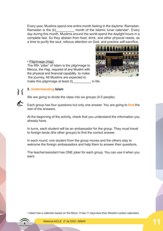 11
Material AICLE 2º de ESO: Islam
Every year, Muslims spend one entire month fasting in the daytime: Ramadan.
Ramadan is the (k)__________ month of the Islamic lunar calendar1
. Every
day during this month, Muslims around the world spend the daylight hours in a
complete fast. So they abstain from food, drink, and other physical needs, as
a time to purify the soul, refocus attention on God, and practice self-sacrifice.
• Pilgrimage (Hajj)
The fifth “pillar” of Islam is the pilgrimage to
Mecca, the Hajj, required of any Muslim with
the physical and financial capability to make
the journey. All Muslims are expected to
make this pilgrimage at least (l)__________ in life.
5. Understanding Islam
We are going to divide the class into six groups (4-5 people).
Each group has four questions but only one answer. You are going to find the
rest of the answers.
At the beginning of the activity, check that you understand the information you
already have.
In turns, each student will be an ambassador for the group. They must travel
to foreign lands (the other groups) to find the correct answer.
In each round, one student from the group moves and the others stay to
welcome the foreign ambassadors and help them to answer their questions.
The teacher/assistant has ONE joker for each group. You can use it when you
want.
1 Islam has a calendar based on the Moon. It has 11 days less than Western (solar) calendars.
	
  
	
  
 