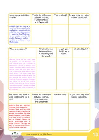 13
Material AICLE 2º de ESO: Islam
Is polygamy forbidden
in Islam?
A Muslim man can have up to
four wives.All wives shouldreceive
equalattention, support, treatment
and inheritance. In modern practice,
it is uncommon for a Muslim man
to have more than one wife. The
practice of polygamy has been
regulated or abolished in some
Muslim states.
What´s the difference
between Islamic,
Fundamentalist
and Extremist?
What is Jihad? Do you know any other
Islamic traditions?
What is a mosque?
Mosques serve as the main place
of worship for all Muslims. The
first mosque was the courtyard of
Muhammad’s house, in Medina, Saudi
Arabia. The wall of the courtyard facing
Mecca, called the qibla wall, had a
roof covering the area where prayers
were recited. The other three walls
were covered with shallow arcades. This
has become the classic design for
mosques. In Islamic societies, mosques
also serve as social and political
centers. They serve as courts, schools,
and assembly halls. Libraries, hospitals,
and treasuries are often connected to
the mosques.
What is the link
between Islam,
Christianity and
Judaism?
Is polygamy
forbidden in
Islam?
What is Hijrah?
Are there any food-re-
lated restrictions in Is-
lam?
Muslim’s diets are restricted.
Prohibited foods include pork
products, blood and alcohol.All
meatmustcomefromherbivorous
animals, on condition that they
are slaughtered in a specific way,
in the name of God, by a Muslim,
Jew, or Christian. Causing the
animal unnecessary pain is
strictly forbidden. This does not
apply to marine animals. Muslim
food is known as halal food.
What´s the difference
between Islamic,
Fundamentalist
and Extremist?
What is Jihad? Do you know any other
Islamic traditions?
 