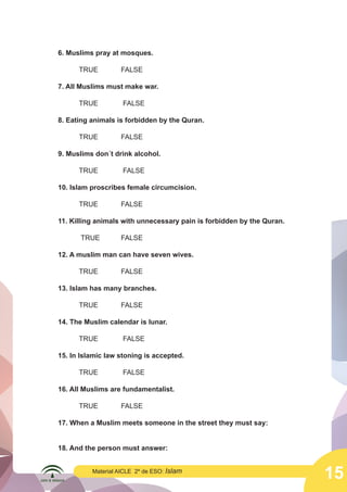 15
Material AICLE 2º de ESO: Islam
6. Muslims pray at mosques.
	TRUE		FALSE
7. All Muslims must make war.
	 TRUE		 FALSE
8. Eating animals is forbidden by the Quran.
	TRUE		FALSE
9. Muslims don´t drink alcohol.
	 TRUE		 FALSE
10. Islam proscribes female circumcision.
	TRUE		FALSE
11. Killing animals with unnecessary pain is forbidden by the Quran.
	 TRUE		FALSE
12. A muslim man can have seven wives.
	TRUE		FALSE
13. Islam has many branches.
	TRUE		FALSE
14. The Muslim calendar is lunar.
	 TRUE 	 FALSE
15. In Islamic law stoning is accepted.
	 TRUE		 FALSE
16. All Muslims are fundamentalist.
	TRUE 	FALSE
17. When a Muslim meets someone in the street they must say:
18. And the person must answer:
 