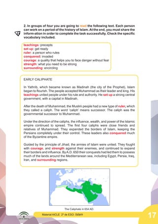 17
Material AICLE 2º de ESO: Islam
2. In groups of four you are going to read the following text. Each person
can work on a period of the history of Islam. At the end, you must share the
inform-ation in order to complete the task successfully. Check the specific
vocabulary included.
teachings: precepts
set up: get ready
ruler: a person who rules
conquered: invaded
courage: a quality that helps you to face danger without fear
strength: what you need to be strong
surrounding: encircling
EARLY CALIPHATE
In Yathrib, which became known as Madinah (the city of the Prophet), Islam
began to flourish. The people accepted Muhammad as their leader and king. His
teachings united people under his rule and authority. He set up a strong central
government, with a capital in Madinah.
After the death of Muhammad, the Muslim people had a new type of ruler, which
they called a caliph. The word ‘caliph’ means successor. The caliph was the
governmental successor to Muhammad.
Under the direction of the caliphs, the influence, wealth, and power of the Islamic
empire continued to spread. The first four caliphs were close friends and
relatives of Muhammad. They expanded the borders of Islam, keeping the
Persians completely under their control. These leaders also conquered much
of the Byzantine empire.
Guided by the principle of Jihad, the armies of Islam were united. They fought
with courage, and strength against their enemies, and continued to expand
their borders and influence. ByA.D. 650 their conquests had led them to possess
much of the lands around the Mediterranean sea, including Egypt, Persia, Iraq,
Iran, and surrounding regions.
The Caliphate in 654 AD.
	
  
 