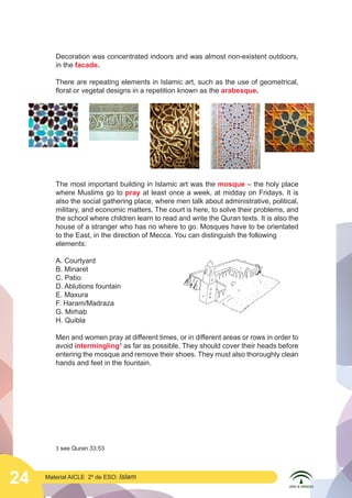 24 Material AICLE 2º de ESO: Islam
Decoration was concentrated indoors and was almost non-existent outdoors,
in the facade.
There are repeating elements in Islamic art, such as the use of geometrical,
floral or vegetal designs in a repetition known as the arabesque.
The most important building in Islamic art was the mosque – the holy place
where Muslims go to pray at least once a week, at midday on Fridays. It is
also the social gathering place, where men talk about administrative, political,
military, and economic matters. The court is here, to solve their problems, and
the school where children learn to read and write the Quran texts. It is also the
house of a stranger who has no where to go. Mosques have to be orientated
to the East, in the direction of Mecca. You can distinguish the following
elements:
A. Courtyard
B. Minaret
C. Patio
D. Ablutions fountain
E. Maxura
F. Haram/Madraza
G. Mirhab
H. Quibla
Men and women pray at different times, or in different areas or rows in order to
avoid intermingling3
as far as possible. They should cover their heads before
entering the mosque and remove their shoes. They must also thoroughly clean
hands and feet in the fountain.
3 see Quran 33:53
 