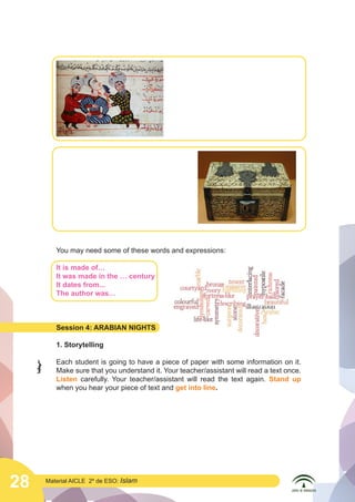 28 Material AICLE 2º de ESO: Islam
You may need some of these words and expressions:
It is made of…
It was made in the … century
It dates from...
The author was…
Session 4: ARABIAN NIGHTS
1. Storytelling
Each student is going to have a piece of paper with some information on it.
Make sure that you understand it. Your teacher/assistant will read a text once.
Listen carefully. Your teacher/assistant will read the text again. Stand up
when you hear your piece of text and get into line.
	
  
 