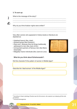 31
Material AICLE 2º de ESO: Islam
3. To sum up:
What is the message of the story?
...........................................................................................................................
...........................................................................................................................
...........................................................................................................................
Why do you think Arabian nights were written?
...........................................................................................................................
...........................................................................................................................
...........................................................................................................................
Very often women who appeared in history books or literature are
depicted as:
• Idealised beauty (like Juliet)
• Wicked beings (like Pandora4
)
• Rara avis5
, because they do things traditionally
addressed to men (like Joan of Arc)
• Unimportant partners of famous men (like Marie
Antoinette)
• Allegedly insane individuals (like Juana la Loca)
What do you think about Scheherezade?:
Did this character fit the pattern of women in Middle Ages?
Describe the ‘ideal woman’ of the Middle Ages?
4
According to Greek mythology Pandora was the first woman, who opened a jar releasing all the evils
of mankind.
5
Unusual extravagances
	
  
	
  
 