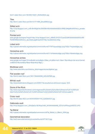44 Material AICLE 2º de ESO: Islam
farm1.static.flickr.com/130/365119301_6520e3503c.jpg
Tiles
http://farm1.static.flickr.com/54/151771998_24ca0985c5.jpg
Stitled arch
http://3.bp.blogspot.com/_onB-4lmtWgk/SkJSWOBmHbI/AAAAAAAAEkU/8NEr3aftg98/s400/Arco_peralta-
do.png
Pointed arch
www.google.es/imgres?imgurl=http://4.bp.blogspot.com/_vIBkIEL2f-E/S1CwooZLBfI/AAAAAAAAAGU/iM-
PzK8hWltQ/s320/arco_apuntado.jpgimgrefurl=http://azulberdoso.blog
Lobed arch
http://upload.wikimedia.org/wikipedia/commons/thumb/7/79/Trepassbåge.png/100px-Trepassbåge.png
Horseshoe arch
http://upload.wikimedia.org/wikipedia/commons/thumb/1/1d/Hästskobåge.png/104px-Hästskobåge.png
Horseshoe arches
www.google.es/images?hl=essafe=activegbv=2as_st=ytbs=isch:1sa=1q=dibujo+de+arco+herrad
urabtnG=Buscaraq=faqi=aql=oq=gs_r
Mixtilinear arch
http://www.artecreha.com/Historia_Arte/images/stories/Aljafria1.jpg
Flat wooden roof
http://farm2.static.flickr.com/1391/1364444589_b05c367685.jpg
Mirhab vault
http://docentedehistoria.blogspot.com/2008/11/la-arquitectura-islmica-en-espaa. html
Dome of the Rock
http://www.espanolsinfronteras.com/imágenes/El%20arte%20y%20la%20historia%20-%20El%20
Islam%20y%20el%20arte%20-%20El%20Islam%20y%20el%20arte%20-%20Jerusalén%
Cross vault
http://farm4.static.flickr.com/3079/3450441193_6a4d2b9331.jpg
Gallonada vault
http://4.bp.blogspot.com/_J0XsQeUu1tE/Riaq7x8A_9I/AAAAAAAAB_E/Z-b1tUPPwug/s400/53.JPG
Taj Mahal
http://upload.wikimedia.org/wikipedia/commons/c/c8/Taj_Mahal_in_March_2004.jpg
Geometrical decoration
http://wa2.www.artehistoria.jcyl.es/arte/thumb/HIT18213.jpg
 