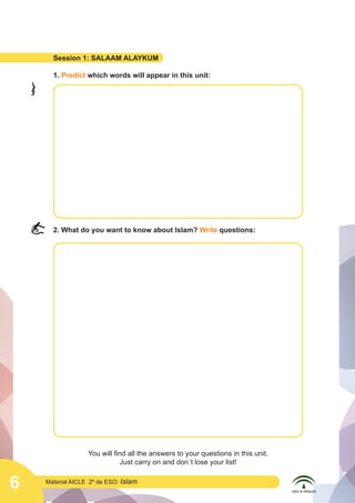 6 Material AICLE 2º de ESO: Islam
Session 1: SALAAM ALAYKUM
1. Predict which words will appear in this unit:
2. What do you want to know about Islam? Write questions:
You will find all the answers to your questions in this unit.
Just carry on and don´t lose your list!
	
  
	
  
 