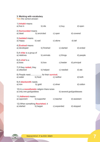 7
Material AICLE 2º de ESO: Islam
3. Working with vocabulary
Tick the correct answer:
1) Inhabit means
a) live in 			 b) die 			 c) buy 		 d) open
2) Surrounded means
a) dead		 b) encircled 		 c) open 		 d) covered
3) Isolated means
a) happy 		 b) sad 		 c) alone		 d) tall
4) Evolved means
a) developed 		 b) finished 		 c) started 		 d) ended
5) A tribe is a group of
a) relatives 			 b) animals 		 c) things 		 d) people
6) A chief is a
a) boss 	 	 b) box 		 c) leader 	 d) principal
7) If they raided, they
a) attacked 			 b) helped 		 c) needed 		 d) ate
			
8) People need.................... for their survival.
a) water 		 b) food 		 c) neither 			 d) both
9) A blacksmith needs
a) iron			 b) gold 		 c) silver 			 d) cotton
10) In a monotheistic religion there is/are
a) only one god/goddess 				 b) several god/goddesses
11) Adherent means
a) opponent 		 b) supporter 		 c) teacher 		 d) assistant
12) When something flourished, it
a) started 		 b) began 		 c) expanded 		 d) stopped
 