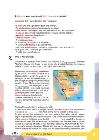9
Material AICLE 2º de ESO: Islam
4. Listen to your teacher and fill in the gaps in the text:
Make sure that you understand this vocabulary:
• Beliefs are one´s personal ideas and feelings.
• An orphan is someone whose parents are dead.
• Your parents raised you: they fed, looked after and educated you.
• If you are concerned about something, you are worried about it.
• Worship means to show devotion.
• “states” means “says”.
• A priest preaches.
• If something is spread, it is extended.
• A synonym for feared is ‘be scared that’.
• You have success when you win a competition, pass an exam or
have good luck. Therefore, you are happy.
• A pillar is a kind of column.
Who is Muhammad?
Muhammad is believed to be the last of a long line of (a)__________, including
Abraham, Moses, and Jesus. He was a man who greatly influenced the religious
beliefs of Islam. He was born in the city of Mecca in 570.
Muhammad as an orphan, was raised
by an uncle. He went to work as a
caravan leader when he was only a
teenager. He was very good at his job,
and brought his employer, tremendous
wealth. When Muhammad reached
(b)__________, his employer – a very
wealthy woman – proposed marriage
to him. Muhammad was now free to
contemplate life and he became
concerned about the disparity
between the wealthy and the poor. He
was also concerned about the worship
of idols.
Arabian Peninsula during Muhammad´s life
In A.D. 610 after years of prayer, Islamic tradition states that Muhammad
received a (c)__________ from Allah telling him to preach to the people.
As word spread that Muhammad had seen a vision from Allah, many in Mecca
began to persecute him and his followers. One of the most important elements
of the economy in Mecca were the (d)___________ who traveled to the city to
worship their idols. The wealthy merchants feared that this new religion, which
forbad the worship of idols, would hurt their economy. Muhammad did have
some early success however. Mainly with the poorer classes of people who
lived in and around Mecca. He taught that the poor and wealthy were equal, and
	
  
 