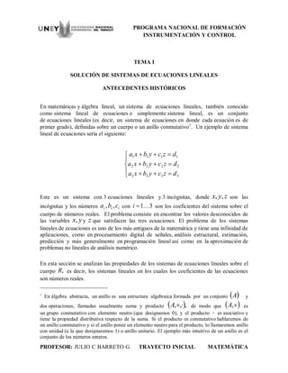 PROGRAMA NACIONAL DE FORMACIÓN
INSTRUMENTACIÓN Y CONTROL
PROFESOR: JULIO C BARRETO G TRAYECTO INICIAL MATEMÁTICA
TEMA I
SOLUCIÓN DE SISTEMAS DE ECUACIONES LINEALES
ANTECEDENTES HISTÓRICOS
En matemáticas y álgebra lineal, un sistema de ecuaciones lineales, también conocido
como sistema lineal de ecuaciones o simplemente sistema lineal, es un conjunto
de ecuaciones lineales (es decir, un sistema de ecuaciones en donde cada ecuación es de
primer grado), definidas sobre un cuerpo o un anillo conmutativo1
. Un ejemplo de sistema
lineal de ecuaciones sería el siguiente:








3333
2222
1111
dzcybxa
dzcybxa
dzcybxa
Este es un sistema con 3 ecuaciones lineales y 3 incógnitas, donde zyx ,, son las
incógnitas y los números iii cba ,, con 31i son los coeficientes del sistema sobre el
cuerpo de números reales. El problema consiste en encontrar los valores desconocidos de
las variables yx, y z que satisfacen las tres ecuaciones. El problema de los sistemas
lineales de ecuaciones es uno de los más antiguos de la matemática y tiene una infinidad de
aplicaciones, como en procesamiento digital de señales, análisis estructural, estimación,
predicción y más generalmente en programación lineal así como en la aproximación de
problemas no lineales de análisis numérico.
En esta sección se analizan las propiedades de los sistemas de ecuaciones lineales sobre el
cuerpo ,R es decir, los sistemas lineales en los cuales los coeficientes de las ecuaciones
son números reales.
1
En álgebra abstracta, un anillo es una estructura algebraica formada por un conjunto  A y
dos operaciones, llamadas usualmente suma y producto  ,,, A de modo que  ,A es
un grupo conmutativo con elemento neutro (que designamos 0), y el producto  es asociativo y
tiene la propiedad distributiva respecto de la suma. Si el producto es conmutativo hablaremos de
un anillo conmutativo y si el anillo posee un elemento neutro para el producto, lo llamaremos anillo
con unidad (a la que designaremos 1) o anillo unitario. El ejemplo más intuitivo de un anillo es el
conjunto de los números enteros.
 