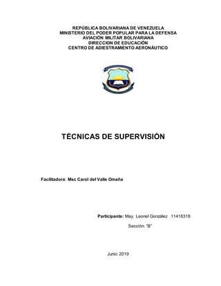 REPÚBLICA BOLIVARIANA DE VENEZUELA
MINISTERIO DEL PODER POPULAR PARA LA DEFENSA
AVIACIÓN MILITAR BOLIVARIANA
DIRECCION DE EDUCACIÓN
CENTRO DE ADIESTRAMIENTO AERONÁUTICO
Facilitadora: Msc Carol del Valle Omaña
Participante: May. Leonel González 11418318
Sección: “B”
Junio 2019
TÉCNICAS DE SUPERVISIÓN
 