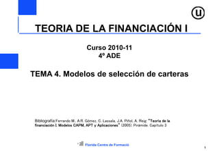 Florida Centre de Formació
1
Curso 2010-11
4º ADE
TEMA 4. Modelos de selección de carteras
Bibliografía:Ferrando M., A.R. Gómez, C. Lassala, J.A. Piñol, A. Reig: “Teoría de la
financiación I. Modelos CAPM, APT y Aplicaciones” (2005). Pirámide. Capítulo 3
TEORIA DE LA FINANCIACIÓN I
 