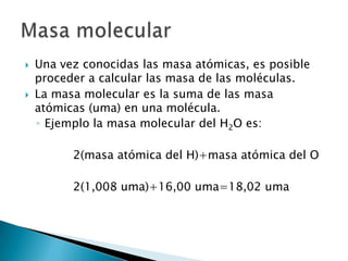    Una vez conocidas las masa atómicas, es posible
    proceder a calcular las masa de las moléculas.
   La masa molecular es la suma de las masa
    atómicas (uma) en una molécula.
    ◦ Ejemplo la masa molecular del H2O es:

          2(masa atómica del H)+masa atómica del O

          2(1,008 uma)+16,00 uma=18,02 uma
 