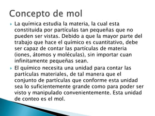    La química estudia la materia, la cual esta
    constituida por partículas tan pequeñas que no
    pueden ser vistas. Debido a que la mayor parte del
    trabajo que hace el químico es cuantitativo, debe
    ser capaz de contar las partículas de materia
    (iones, átomos y moléculas), sin importar cuan
    infinitamente pequeñas sean.
   El químico necesita una unidad para contar las
    partículas materiales, de tal manera que el
    conjunto de partículas que conforme esta unidad
    sea lo suficientemente grande como para poder ser
    visto y manipulado convenientemente. Esta unidad
    de conteo es el mol.
 