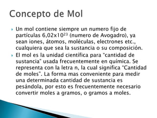    Un mol contiene siempre un numero fijo de
    partículas 6,02x1023 (numero de Avogadro), ya
    sean iones, átomos, moléculas, electrones etc.,
    cualquiera que sea la sustancia o su composición.
   El mol es la unidad científica para “cantidad de
    sustancia” usada frecuentemente en química. Se
    representa con la letra n, la cual significa “Cantidad
    de moles”. La forma mas conveniente para medir
    una determinada cantidad de sustancia es
    pesándola, por esto es frecuentemente necesario
    convertir moles a gramos, o gramos a moles.
 