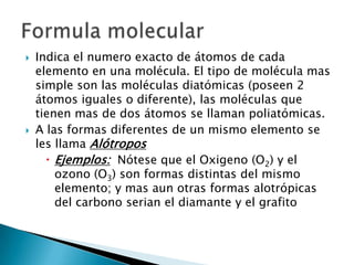    Indica el numero exacto de átomos de cada
    elemento en una molécula. El tipo de molécula mas
    simple son las moléculas diatómicas (poseen 2
    átomos iguales o diferente), las moléculas que
    tienen mas de dos átomos se llaman poliatómicas.
   A las formas diferentes de un mismo elemento se
    les llama Alótropos
       Ejemplos: Nótese que el Oxigeno (O2) y el
        ozono (O3) son formas distintas del mismo
        elemento; y mas aun otras formas alotrópicas
        del carbono serian el diamante y el grafito
 