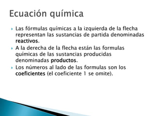    Las fórmulas químicas a la izquierda de la flecha
    representan las sustancias de partida denominadas
    reactivos.
   A la derecha de la flecha están las formulas
    químicas de las sustancias producidas
    denominadas productos.
   Los números al lado de las formulas son los
    coeficientes (el coeficiente 1 se omite).
 