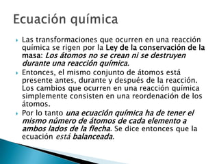    Las transformaciones que ocurren en una reacción
    química se rigen por la Ley de la conservación de la
    masa: Los átomos no se crean ni se destruyen
    durante una reacción química.
   Entonces, el mismo conjunto de átomos está
    presente antes, durante y después de la reacción.
    Los cambios que ocurren en una reacción química
    simplemente consisten en una reordenación de los
    átomos.
   Por lo tanto una ecuación química ha de tener el
    mismo número de átomos de cada elemento a
    ambos lados de la flecha. Se dice entonces que la
    ecuación está balanceada.
 