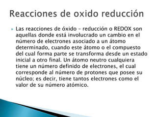    Las reacciones de óxido – reducción o REDOX son
    aquellas donde está involucrado un cambio en el
    número de electrones asociado a un átomo
    determinado, cuando este átomo o el compuesto
    del cual forma parte se transforma desde un estado
    inicial a otro final. Un átomo neutro cualquiera
    tiene un número definido de electrones, el cual
    corresponde al número de protones que posee su
    núcleo; es decir, tiene tantos electrones como el
    valor de su número atómico.
 