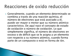    Generalmente, cuando un elemento determinado se
    combina a través de una reacción química, el
    número de electrones que está asociado a él,
    puede ser mayor o menor que su número atómico
    característico. De aquí nace el concepto de estado
    de oxidación o número de oxidación. Lo que
    simplemente significa, el número de electrones en
    exceso o de déficit que se le asigna a un elemento
    con respecto a su número atómico, cuando forma
    parte de un compuesto o está en forma de ión.
 