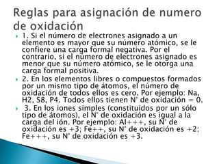    1. Si el número de electrones asignado a un
    elemento es mayor que su número atómico, se le
    confiere una carga formal negativa. Por el
    contrario, si el número de electrones asignado es
    menor que su número atómico, se le otorga una
    carga formal positiva.
   2. En los elementos libres o compuestos formados
    por un mismo tipo de átomos, el número de
    oxidación de todos ellos es cero. Por ejemplo: Na,
    H2, S8, P4. Todos ellos tienen N° de oxidación = 0.
    3. En los iones simples (constituidos por un sólo
    tipo de átomos), el N° de oxidación es igual a la
    carga del ión. Por ejemplo: Al+++, su N° de
    oxidación es +3; Fe++, su N° de oxidación es +2;
    Fe+++, su N° de oxidación es +3.
 