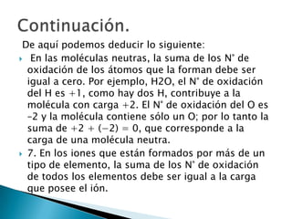 De aquí podemos deducir lo siguiente:
 En las moléculas neutras, la suma de los N° de
  oxidación de los átomos que la forman debe ser
  igual a cero. Por ejemplo, H2O, el N° de oxidación
  del H es +1, como hay dos H, contribuye a la
  molécula con carga +2. El N° de oxidación del O es
  –2 y la molécula contiene sólo un O; por lo tanto la
  suma de +2 + (−2) = 0, que corresponde a la
  carga de una molécula neutra.
 7. En los iones que están formados por más de un
  tipo de elemento, la suma de los N° de oxidación
  de todos los elementos debe ser igual a la carga
  que posee el ión.
 