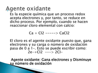 
    Es la especie química que un proceso redox
    acepta electrones y, por tanto, se reduce en
    dicho proceso. Por ejemplo, cuando se hacen
    reaccionar cloro elemental con calcio:

              Ca + Cl2 -----> CaCl2

    El cloro es el agente oxidante puesto que, gana
    electrones y su carga o número de oxidación
    pasa de 0 a 1–. Esto se puede escribir como:
               2e-+Cl2 ---> 2Cl-

     Agente oxidante: Gana electrones y Disminuye
    su número de oxidación
 