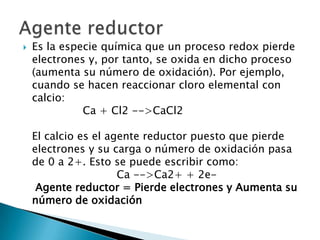    Es la especie química que un proceso redox pierde
    electrones y, por tanto, se oxida en dicho proceso
    (aumenta su número de oxidación). Por ejemplo,
    cuando se hacen reaccionar cloro elemental con
    calcio:
              Ca + Cl2 -->CaCl2

    El calcio es el agente reductor puesto que pierde
    electrones y su carga o número de oxidación pasa
    de 0 a 2+. Esto se puede escribir como:
                      Ca -->Ca2+ + 2e-
     Agente reductor = Pierde electrones y Aumenta su
    número de oxidación
 