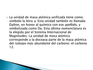    La unidad de masa atómica unificada tiene como
    símbolo la letra u. Esta unidad también es llamada
    Dalton, en honor al químico con ese apellido, y
    simbolizada como Da. Esta última nomenclatura es
    la elegida por el Sistema Internacional de
    Magnitudes. La unidad de masa atómica
    corresponde a la doceava parte de la masa atómica
    del isótopo más abundante del carbono: el carbono
    12.
 