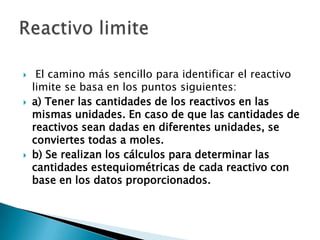     El camino más sencillo para identificar el reactivo
    limite se basa en los puntos siguientes:
   a) Tener las cantidades de los reactivos en las
    mismas unidades. En caso de que las cantidades de
    reactivos sean dadas en diferentes unidades, se
    conviertes todas a moles.
   b) Se realizan los cálculos para determinar las
    cantidades estequiométricas de cada reactivo con
    base en los datos proporcionados.
 