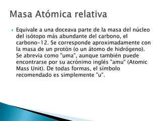    Equivale a una doceava parte de la masa del núcleo
    del isótopo más abundante del carbono, el
    carbono-12. Se corresponde aproximadamente con
    la masa de un protón (o un átomo de hidrógeno).
    Se abrevia como "uma", aunque también puede
    encontrarse por su acrónimo inglés "amu" (Atomic
    Mass Unit). De todas formas, el símbolo
    recomendado es simplemente "u".
 