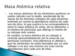      Las masas atómicas de los elementos químicos se
    suelen calcular con la media ponderada de las
    masas de los distintos isótopos de cada elemento
    teniendo en cuenta la abundancia relativa de cada
    uno de ellos, lo que explica la no correspondencia
    entre la masa atómica en umas, de un elemento, y
    el número de partículas que alberga el núcleo de
    su isótopo más común.
   En cambio, la masa atómica de un isótopo sí
    coincide aproximadamente con la masa de sus
    partículas nucleares. Esta diferencia es debida a
    que los elementos no están formados por un solo
    isótopo si no por una mezcla con unas ciertas
    abundancias para cada uno de ellos.
 