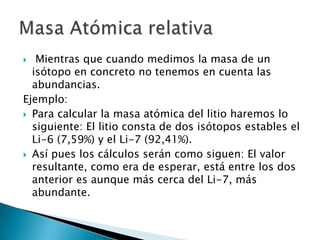   Mientras que cuando medimos la masa de un
  isótopo en concreto no tenemos en cuenta las
  abundancias.
Ejemplo:
 Para calcular la masa atómica del litio haremos lo
  siguiente: El litio consta de dos isótopos estables el
  Li-6 (7,59%) y el Li-7 (92,41%).
 Así pues los cálculos serán como siguen: El valor
  resultante, como era de esperar, está entre los dos
  anterior es aunque más cerca del Li-7, más
  abundante.
 