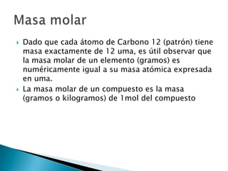    Dado que cada átomo de Carbono 12 (patrón) tiene
    masa exactamente de 12 uma, es útil observar que
    la masa molar de un elemento (gramos) es
    numéricamente igual a su masa atómica expresada
    en uma.
   La masa molar de un compuesto es la masa
    (gramos o kilogramos) de 1mol del compuesto
 