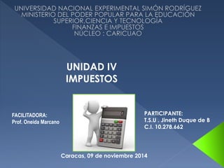 FACILITADORA: 
Prof. Oneida Marcano 
PARTICIPANTE: 
T.S.U . Jineth Duque de B 
C.I. 10.278.662 
UNIDAD IV 
IMPUESTOS 
Caracas, 09 de noviembre 2014 
 