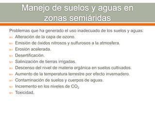 Problemas que ha generado el uso inadecuado de los suelos y aguas:
 Alteración de la capa de ozono.
 Emisión de óxidos nitrosos y sulfurosos a la atmosfera.
 Erosión acelerada.
 Desertificación.
 Salinización de tierras irrigadas.
 Descenso del nivel de materia orgánica en suelos cultivados.
 Aumento de la temperatura terrestre por efecto invernadero.
 Contaminación de suelos y cuerpos de aguas.
 Incremento en los niveles de CO2
 Toxicidad.
 