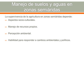 La supervivencia de la agricultura en zonas semiáridas depende:
 Aspectos socio-culturales.
 Manejo de recursos propios.
 Percepción ambiental.
 Habilidad para responder a cambios ambientales y políticos.
 