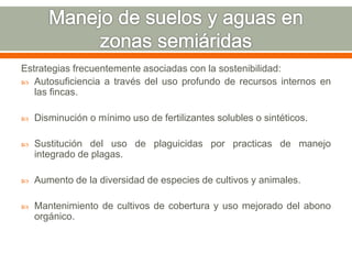 Estrategias frecuentemente asociadas con la sostenibilidad:
 Autosuficiencia a través del uso profundo de recursos internos en
las fincas.
 Disminución o mínimo uso de fertilizantes solubles o sintéticos.
 Sustitución del uso de plaguicidas por practicas de manejo
integrado de plagas.
 Aumento de la diversidad de especies de cultivos y animales.
 Mantenimiento de cultivos de cobertura y uso mejorado del abono
orgánico.
 