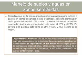  Desertización: es la transformación de tierras usadas para cultivos o
pastos en tierras desérticas o casi desérticas, con una disminución
de la productividad del 10% o más. La desertización es moderada
cuando la pérdida de productividad esta entre el 10% y el 25%. Es
severa si la perdida esta entre el 25% y 50% y muy severa si es
mayor.
Degradación: La tierra es uno de los recursos naturales limitados de
cuyo uso inapropiado y de la implementación de pobres practicas de
manejo resulta la degradación de los suelos en su amplia gamas
de expresiones: erosión hídrica, eólica, compactación, deterioro de la
estructura, agotamiento de nutrientes, acidificación, salinización de
suelos, contaminación , otros.
 