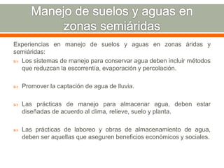 Experiencias en manejo de suelos y aguas en zonas áridas y
semiáridas:
 Los sistemas de manejo para conservar agua deben incluir métodos
que reduzcan la escorrentía, evaporación y percolación.
 Promover la captación de agua de lluvia.
 Las prácticas de manejo para almacenar agua, deben estar
diseñadas de acuerdo al clima, relieve, suelo y planta.
 Las prácticas de laboreo y obras de almacenamiento de agua,
deben ser aquellas que aseguren beneficios económicos y sociales.
 