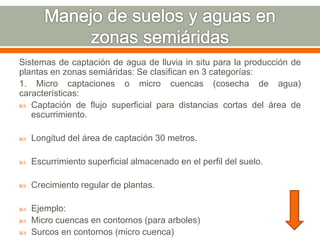 Sistemas de captación de agua de lluvia in situ para la producción de
plantas en zonas semiáridas: Se clasifican en 3 categorías:
1. Micro captaciones o micro cuencas (cosecha de agua)
características:
 Captación de flujo superficial para distancias cortas del área de
escurrimiento.
 Longitud del área de captación 30 metros.
 Escurrimiento superficial almacenado en el perfil del suelo.
 Crecimiento regular de plantas.
 Ejemplo:
 Micro cuencas en contornos (para arboles)
 Surcos en contornos (micro cuenca)
 