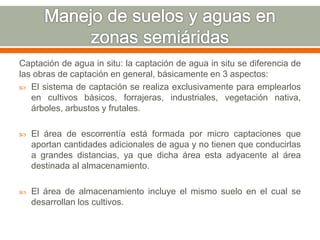 Captación de agua in situ: la captación de agua in situ se diferencia de
las obras de captación en general, básicamente en 3 aspectos:
 El sistema de captación se realiza exclusivamente para emplearlos
en cultivos básicos, forrajeras, industriales, vegetación nativa,
árboles, arbustos y frutales.
 El área de escorrentía está formada por micro captaciones que
aportan cantidades adicionales de agua y no tienen que conducirlas
a grandes distancias, ya que dicha área esta adyacente al área
destinada al almacenamiento.
 El área de almacenamiento incluye el mismo suelo en el cual se
desarrollan los cultivos.
 