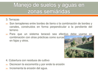 3. Terrazas
 Son terraplenes entre bordes de tierra o la combinación de bordes y
canales, construidos en forma perpendicular a la pendiente del
terreno
 Para que un sistema taraceó sea efectivo debe usarse en
combinación con otras prácticas como surcado en contorno, cultivos
en fajas y otros.
4. Cobertura con residuos de cultivo
 Decrecen la escorrentía y por ende la erosión
 Incrementa la erosión del agua.
 