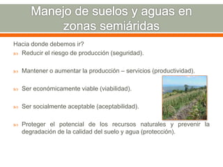 Hacia donde debemos ir?
 Reducir el riesgo de producción (seguridad).
 Mantener o aumentar la producción – servicios (productividad).
 Ser económicamente viable (viabilidad).
 Ser socialmente aceptable (aceptabilidad).
 Proteger el potencial de los recursos naturales y prevenir la
degradación de la calidad del suelo y agua (protección).
 