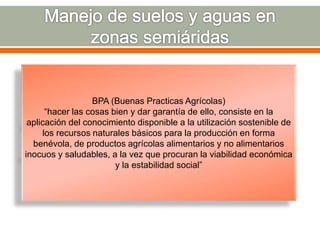 BPA (Buenas Practicas Agrícolas)
“hacer las cosas bien y dar garantía de ello, consiste en la
aplicación del conocimiento disponible a la utilización sostenible de
los recursos naturales básicos para la producción en forma
benévola, de productos agrícolas alimentarios y no alimentarios
inocuos y saludables, a la vez que procuran la viabilidad económica
y la estabilidad social”
 