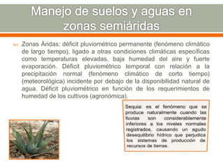  Zonas Áridas: déficit pluviométrico permanente (fenómeno climático
de largo tiempo), ligado a otras condiciones climáticas específicas
como temperaturas elevadas, baja humedad del aire y fuerte
evaporación. Déficit pluviométrico temporal con relación a la
precipitación normal (fenómeno climático de corto tiempo)
(meteorológica) incidente por debajo de la disponibilidad natural de
agua. Déficit pluviométrico en función de los requerimientos de
humedad de los cultivos (agronómica).
 