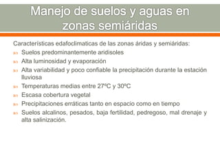 Características edafoclimaticas de las zonas áridas y semiáridas:
 Suelos predominantemente aridisoles
 Alta luminosidad y evaporación
 Alta variabilidad y poco confiable la precipitación durante la estación
lluviosa
 Temperaturas medias entre 27ºC y 30ºC
 Escasa cobertura vegetal
 Precipitaciones erráticas tanto en espacio como en tiempo
 Suelos alcalinos, pesados, baja fertilidad, pedregoso, mal drenaje y
alta salinización.
 