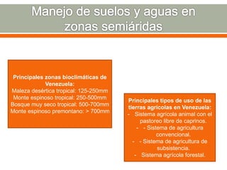Principales zonas bioclimáticas de
Venezuela:
Maleza desértica tropical: 125-250mm
Monte espinoso tropical: 250-500mm
Bosque muy seco tropical: 500-700mm
Monte espinoso premontano: > 700mm
Principales tipos de uso de las
tierras agrícolas en Venezuela:
- Sistema agrícola animal con el
pastoreo libre de caprinos.
- - Sistema de agricultura
convencional.
- - Sistema de agricultura de
subsistencia.
- Sistema agrícola forestal.
 