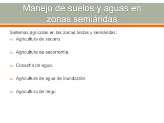 Sistemas agrícolas en las zonas áridas y semiáridas:
 Agricultura de secano.
 Agricultura de escorrentía.
 Cosecha de agua.
 Agricultura de agua de inundación.
 Agricultura de riego.
 