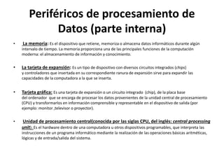 Periféricos de procesamiento de
Datos (parte interna)
• La memoria: Es el dispositivo que retiene, memoriza o almacena datos informáticos durante algún
intervalo de tiempo. La memoria proporciona una de las principales funciones de la computación
moderna: el almacenamiento de información y conocimiento.
• La tarjeta de expansión: Es un tipo de dispositivo con diversos circuitos integrados (chips)
y controladores que insertada en su correspondiente ranura de expansión sirve para expandir las
capacidades de la computadora a la que se inserta.
• Tarjeta gráfica: Es una tarjeta de expansión o un circuito integrado (chip), de la placa base
del ordenador que se encarga de procesar los datos provenientes de la unidad central de procesamiento
(CPU) y transformarlos en información comprensible y representable en el dispositivo de salida (por
ejemplo: monitor ,televisor o proyector).
• Unidad de procesamiento central(conocida por las siglas CPU, del inglés: central processing
unit): Es el hardware dentro de una computadora u otros dispositivos programables, que interpreta las
instrucciones de un programa informático mediante la realización de las operaciones básicas aritméticas,
lógicas y de entrada/salida del sistema.
 