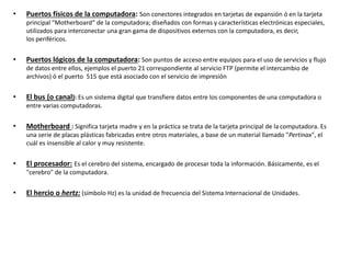 • Puertos físicos de la computadora: Son conectores integrados en tarjetas de expansión ó en la tarjeta
principal "Motherboard“ de la computadora; diseñados con formas y características electrónicas especiales,
utilizados para interconectar una gran gama de dispositivos externos con la computadora, es decir,
los periféricos.
• Puertos lógicos de la computadora: Son puntos de acceso entre equipos para el uso de servicios y flujo
de datos entre ellos, ejemplos el puerto 21 correspondiente al servicio FTP (permite el intercambio de
archivos) ó el puerto 515 que está asociado con el servicio de impresión
• El bus (o canal): Es un sistema digital que transfiere datos entre los componentes de una computadora o
entre varias computadoras.
• Motherboard : Significa tarjeta madre y en la práctica se trata de la tarjeta principal de la computadora. Es
una serie de placas plásticas fabricadas entre otros materiales, a base de un material llamado "Pertinax", el
cuál es insensible al calor y muy resistente.
• El procesador: Es el cerebro del sistema, encargado de procesar toda la información. Básicamente, es el
"cerebro" de la computadora.
• El hercio o hertz: (símbolo Hz) es la unidad de frecuencia del Sistema Internacional de Unidades.
 