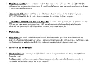 • Megahercio (MHz): Es una unidad de medida de la frecuencia; equivale a 106 hercios (1 millón). Se
utiliza muy frecuentemente como unidad de medida de la frecuencia de trabajo de un dispositivo de algo,
o bien como medida de ondas.
• Gigahercio (GHz): Es un múltiplo de la unidad de medida de frecuencia hercio (Hz) y equivale a
109 (1 000 000 000) Hz. Por lo tanto, tiene un período de oscilación de 1nanosegundo.
• La fuente de alimentación o fuente de poder: Es el dispositivo que convierte la corriente alterna
(CA), en una o varias corrientes continuas (CC), que alimentan los distintos circuitos del aparato
electrónico al que se conecta (computadora, televisor, impresora, router, etc.).
• Multimedia
• Multimedia: Se utiliza para referirse a cualquier objeto o sistema que utiliza múltiples medios de
expresión físicos o digitales para presentar o comunicar información. De allí la expresión multimedios. Los
medios pueden ser variados, desde texto e imágenes, hasta animación, sonido, video, etc.
• Periféricos de multimedia
• Los micrófonos: Se utilizan para capturar el sonido en vivo y se conectan a la clavija microphone-in
(conector rosa)
• Auriculares: Se utilizan para escuchar los sonidos que salen del ordenador. Se suelen conectar al
ordenador por la clavija speaker out (conector verde)
 